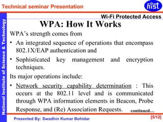 WPA: How It Works   WPA’s strength comes from  An integrated sequence of operations that encompass 802.1X/EAP authentication and  Sophisticated key management and encryption techniques.  Its major operations include: Network security capability determination  : This occurs at the 802.11 level and is communicated through WPA information elements in Beacon, Probe Response, and (Re) Association Requests.   continued… 