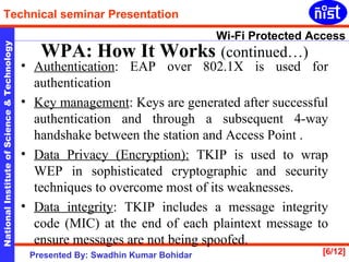 Authentication : EAP over 802.1X is used for authentication  Key management : Keys are generated after successful authentication and through a subsequent 4-way handshake between the station and Access Point . Data Privacy (Encryption):  TKIP is used to wrap WEP in sophisticated cryptographic and security techniques to overcome most of its weaknesses. Data integrity : TKIP includes a message integrity code (MIC) at the end of each plaintext message to ensure messages are not being spoofed.  WPA: How It Works   (continued…) 