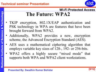 TKIP encryption, 802.1X/EAP authentication and PSK technology in WPA are features that have been brought forward from WPA2.  Additionally, WPA2 provides a new, encryption scheme, the Advanced Encryption Standard (AES).  AES uses a mathematical ciphering algorithm that employs variable key sizes of 128-, 192- or 256-bits. WPA2 offers a highly secure “mixed mode” that supports both WPA and WPA2 client workstations.  The Future: WPA2 