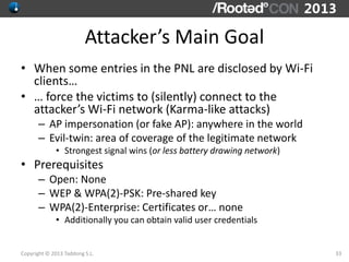 Attacker’s Main Goal
• When some entries in the PNL are disclosed by Wi-Fi
  clients…
• … force the victims to (silently) ...