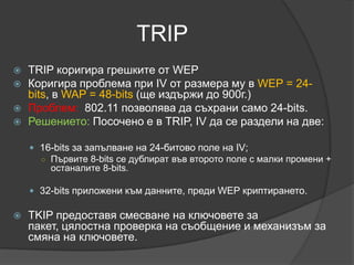 Проблемите на WЕPПрез 2005 г. на срещата на „Асоциацията за сигурност на информационни системи” водена от ФБР се демонстрира разкъсване на паролата и разбиването й за три минути. Уязвимостта  от атаки се дължи на статичният ключ и възможността да има 16 милиона пакети, който се равняват на няколко часа прослушване на мрежата. 