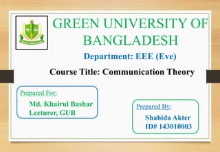 GREEN UNIVERSITY OF
BANGLADESH
Department: EEE (Eve)
Prepared By:
Shahida Akter
ID# 143010003
Course Title: Communication Theory
Prepared For:
Md. Khairul Bashar
Lecturer, GUB
 