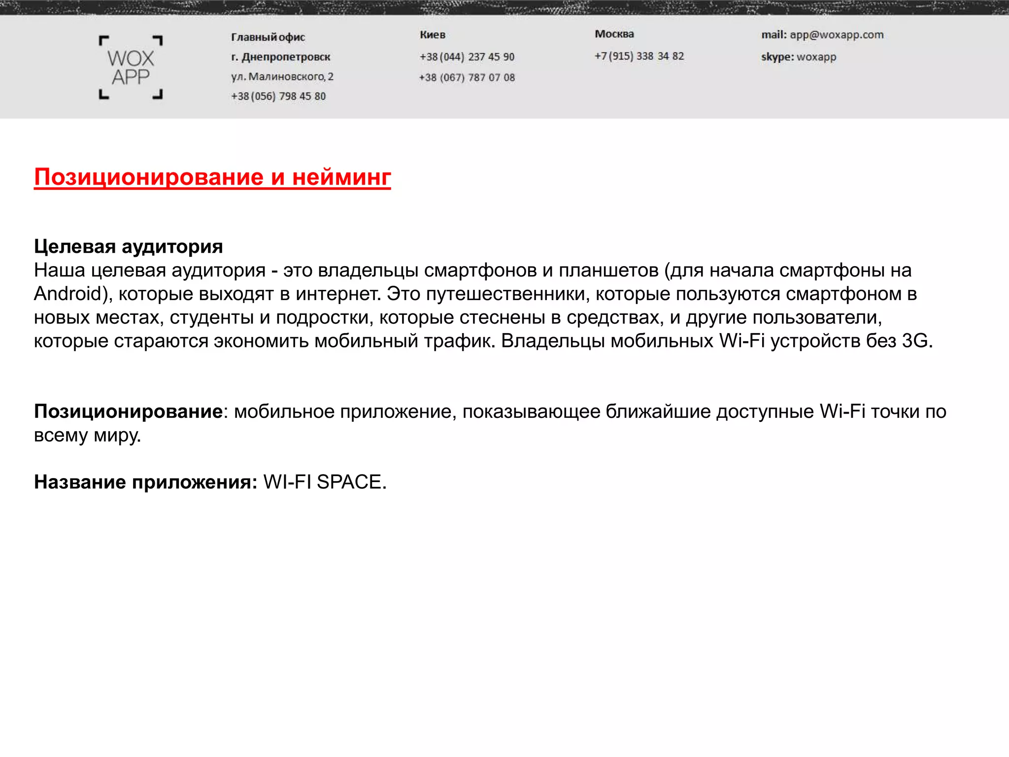 Позиционирование и нейминг
Целевая аудитория
Наша целевая аудитория - это владельцы смартфонов и планшетов (для начала смартфоны на
Android), которые выходят в интернет. Это путешественники, которые пользуются смартфоном в
новых местах, студенты и подростки, которые стеснены в средствах, и другие пользователи,
которые стараются экономить мобильный трафик. Владельцы мобильных Wi-Fi устройств без 3G.
Позиционирование: мобильное приложение, показывающее ближайшие доступные Wi-Fi точки по
всему миру.
Название приложения: WI-FI SPAСE.
 