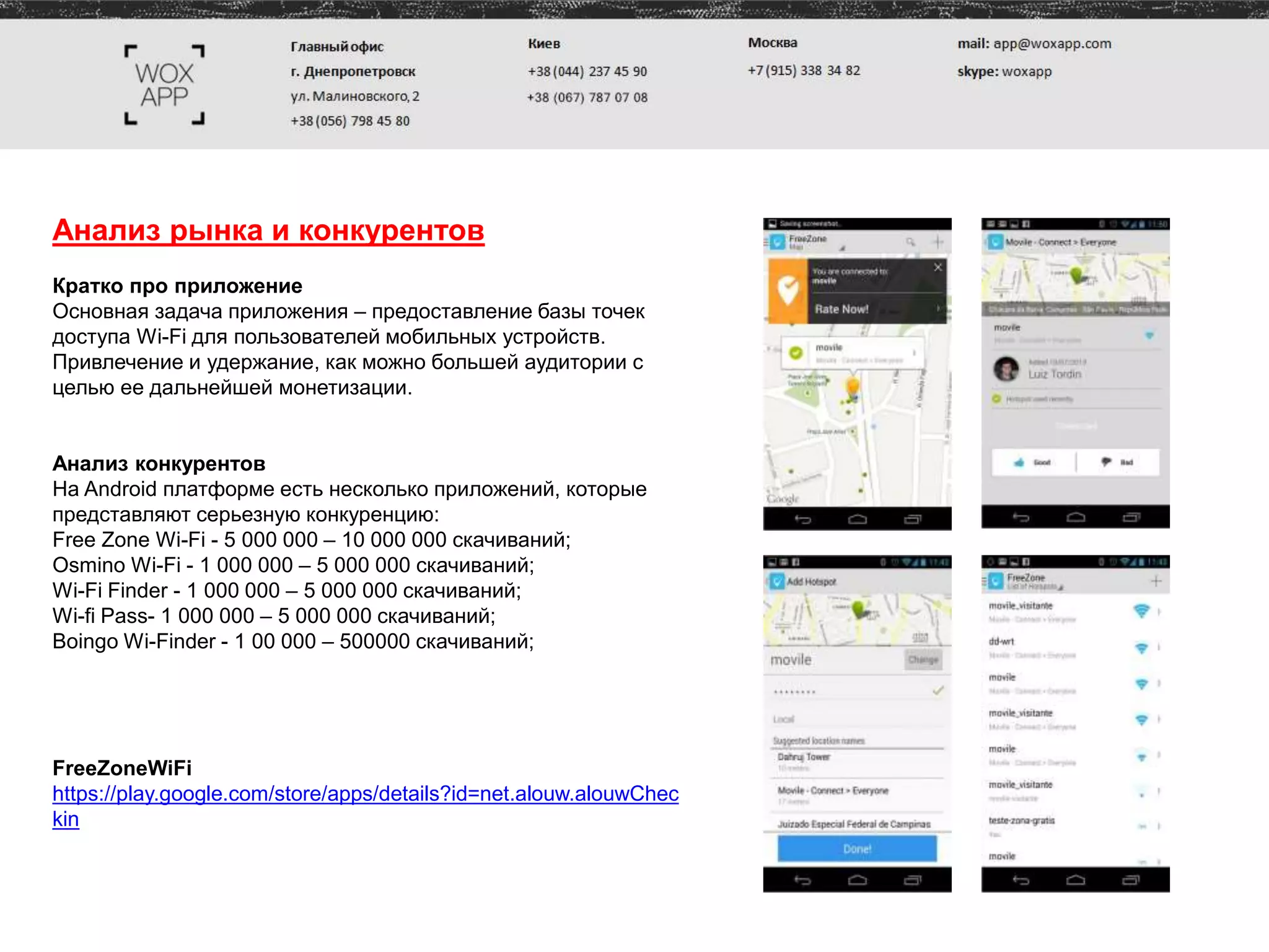 Анализ рынка и конкурентов
Кратко про приложение
Основная задача приложения – предоставление базы точек
доступа Wi-Fi для пользователей мобильных устройств.
Привлечение и удержание, как можно большей аудитории с
целью ее дальнейшей монетизации.
Анализ конкурентов
На Android платформе есть несколько приложений, которые
представляют серьезную конкуренцию:
Free Zone Wi-Fi - 5 000 000 – 10 000 000 скачиваний;
Osmino Wi-Fi - 1 000 000 – 5 000 000 скачиваний;
Wi-Fi Finder - 1 000 000 – 5 000 000 скачиваний;
Wi-fi Pass- 1 000 000 – 5 000 000 скачиваний;
Boingo Wi-Finder - 1 00 000 – 500000 скачиваний;
FreeZoneWiFi
https://play.google.com/store/apps/details?id=net.alouw.alouwChec
kin
 
