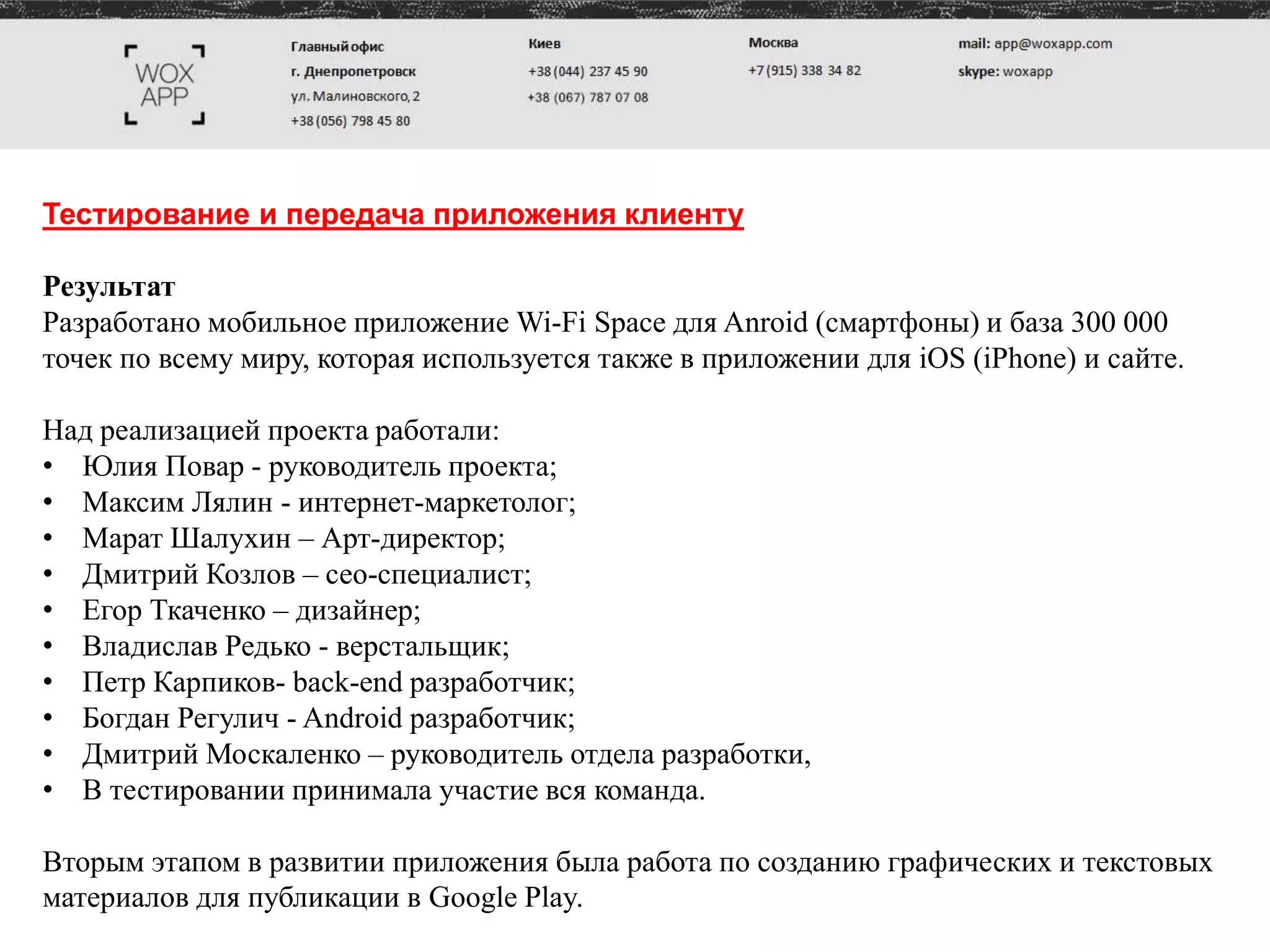 Тестирование и передача приложения клиенту
Результат
Разработано мобильное приложение Wi-Fi Space для Anroid (смартфоны) и база 300 000
точек по всему миру, которая используется также в приложении для iOS (iPhone) и сайте.
Над реализацией проекта работали:
• Юлия Повар - руководитель проекта;
• Максим Лялин - интернет-маркетолог;
• Марат Шалухин – Арт-директор;
• Дмитрий Козлов – сео-специалист;
• Егор Ткаченко – дизайнер;
• Владислав Редько - верстальщик;
• Петр Карпиков- back-end разработчик;
• Богдан Регулич - Android разработчик;
• Дмитрий Москаленко – руководитель отдела разработки,
• В тестировании принимала участие вся команда.
Вторым этапом в развитии приложения была работа по созданию графических и текстовых
материалов для публикации в Google Play.
 