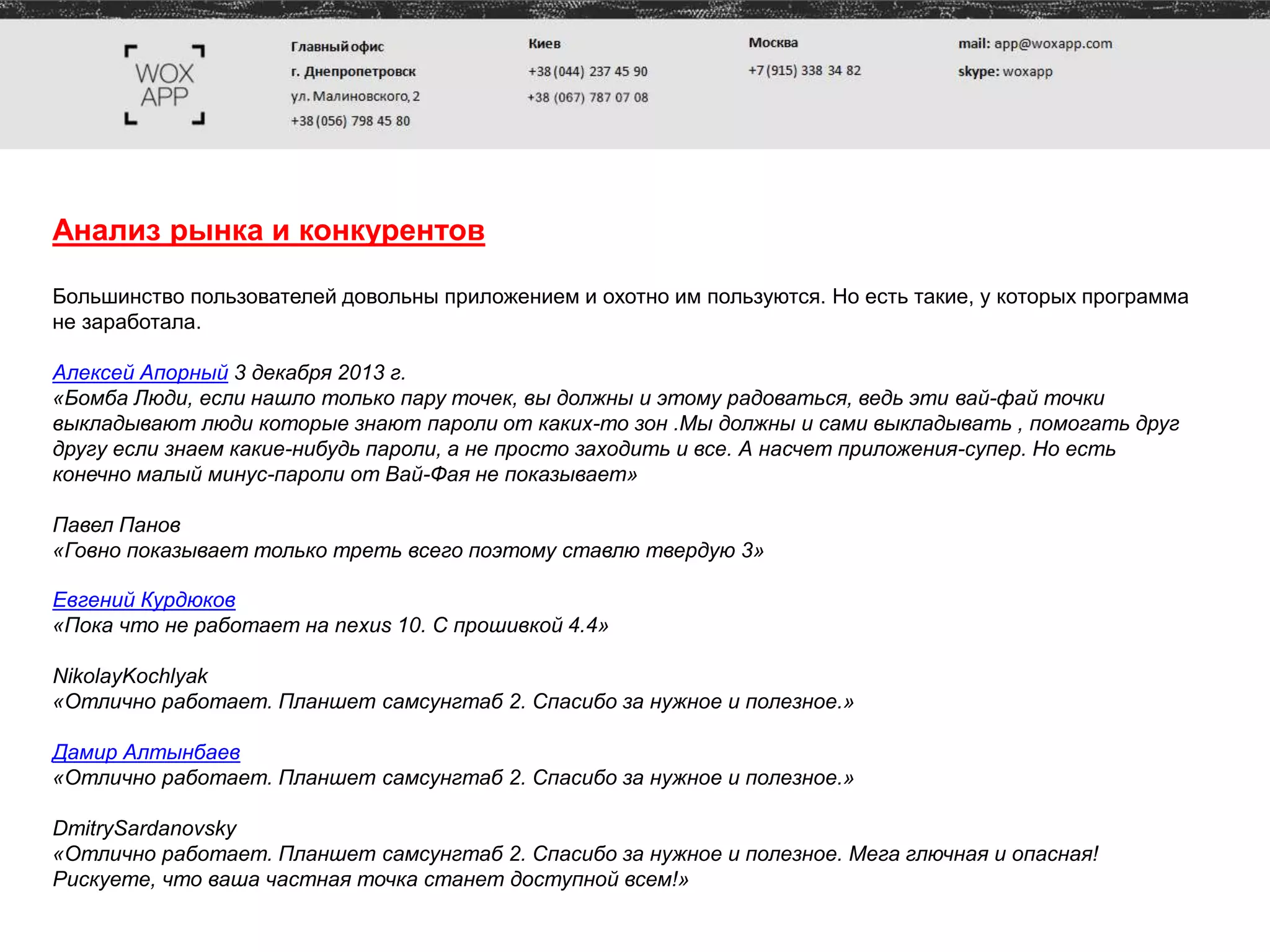Анализ рынка и конкурентов
Большинство пользователей довольны приложением и охотно им пользуются. Но есть такие, у которых программа
не заработала.
Алексей Апорный 3 декабря 2013 г.
«Бомба Люди, если нашло только пару точек, вы должны и этому радоваться, ведь эти вай-фай точки
выкладывают люди которые знают пароли от каких-то зон .Мы должны и сами выкладывать , помогать друг
другу если знаем какие-нибудь пароли, а не просто заходить и все. А насчет приложения-супер. Но есть
конечно малый минус-пароли от Вай-Фая не показывает»
Павел Панов
«Говно показывает только треть всего поэтому ставлю твердую 3»
Евгений Курдюков
«Пока что не работает на nexus 10. С прошивкой 4.4»
NikolayKochlyak
«Отлично работает. Планшет самсунгтаб 2. Спасибо за нужное и полезное.»
Дамир Алтынбаев
«Отлично работает. Планшет самсунгтаб 2. Спасибо за нужное и полезное.»
DmitrySardanovsky
«Отлично работает. Планшет самсунгтаб 2. Спасибо за нужное и полезное. Мега глючная и опасная!
Рискуете, что ваша частная точка станет доступной всем!»
 