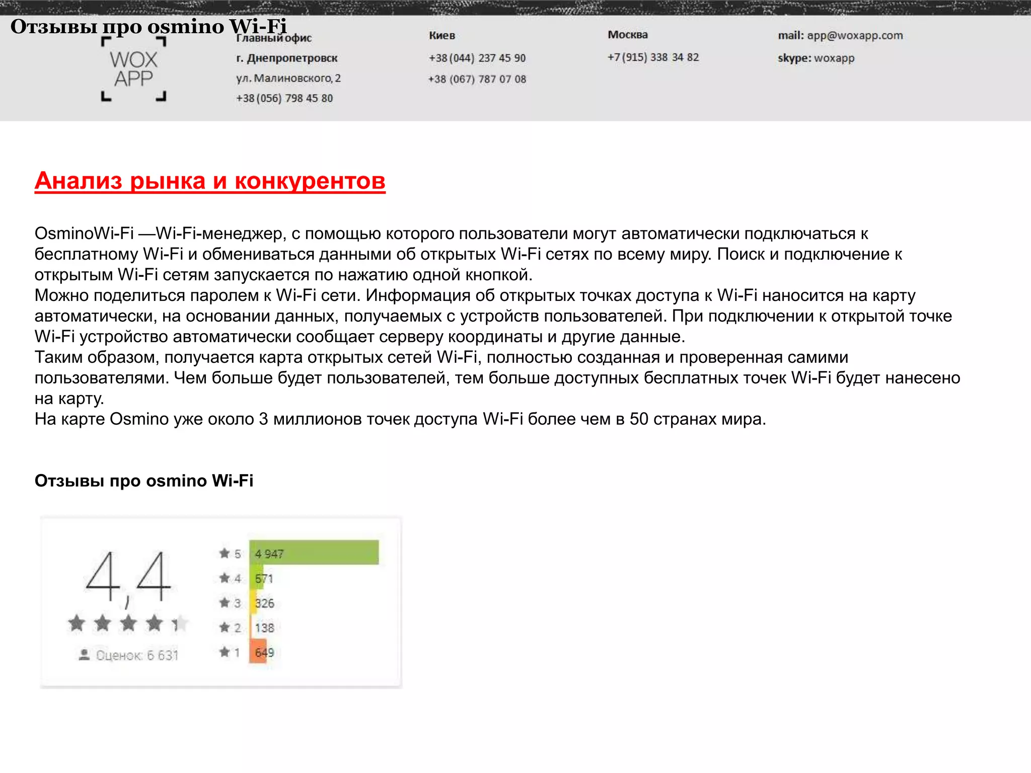 Анализ рынка и конкурентов
ОsminoWi-Fi —Wi-Fi-менеджер, с помощью которого пользователи могут автоматически подключаться к
бесплатному Wi-Fi и обмениваться данными об открытых Wi-Fi сетях по всему миру. Поиск и подключение к
открытым Wi-Fi сетям запускается по нажатию одной кнопкой.
Можно поделиться паролем к Wi-Fi сети. Информация об открытых точках доступа к Wi-Fi наносится на карту
автоматически, на основании данных, получаемых с устройств пользователей. При подключении к открытой точке
Wi-Fi устройство автоматически сообщает серверу координаты и другие данные.
Таким образом, получается карта открытых сетей Wi-Fi, полностью созданная и проверенная самими
пользователями. Чем больше будет пользователей, тем больше доступных бесплатных точек Wi-Fi будет нанесено
на карту.
На карте Оsmino уже около 3 миллионов точек доступа Wi-Fi более чем в 50 странах мира.
Отзывы про osmino Wi-Fi
Отзывы про osmino Wi-Fi
 