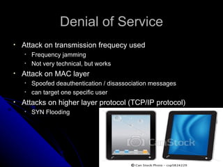Denial of Service Attack on transmission frequecy used Frequency jamming Not very technical, but works Attack on MAC layer Spoofed deauthentication / disassociation messages can target one specific user Attacks on higher layer protocol (TCP/IP protocol) SYN Flooding 