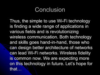 Conclusion Thus, the simple to use Wi-Fi technology is finding a wide range of applications in various fields and is revolutionizing wireless communication. Both technology and skills goes hand-in-hand, those who can design better architecture of networks can lead Wi-Fi networks. Wireless fidelity is common now. We are expecting more on this technology in future. Let’s hope for that…  