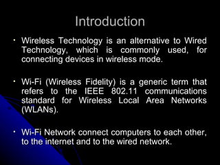 Introduction Wireless Technology is an alternative to Wired Technology, which is commonly used, for connecting devices in wireless mode. Wi-Fi (Wireless Fidelity) is a generic term that refers to the IEEE 802.11 communications standard for Wireless Local Area Networks (WLANs). Wi-Fi Network connect computers to each other, to the internet and to the wired network. 