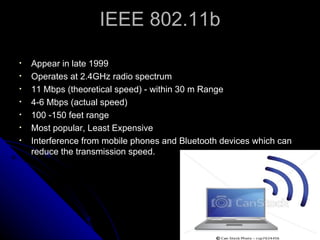 IEEE 802.11b Appear in late 1999 Operates at 2.4GHz radio spectrum 11 Mbps (theoretical speed) - within 30 m Range 4-6 Mbps (actual speed) 100 -150 feet range Most popular, Least Expensive Interference from mobile phones and Bluetooth devices which can reduce the transmission speed. 