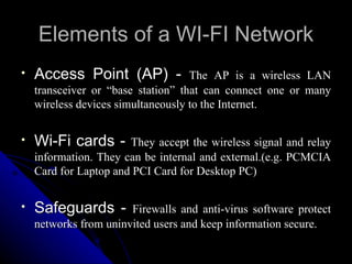 Elements of a WI-FI Network Access Point (AP) -  The AP is a wireless LAN transceiver or “base station” that can connect one or many wireless devices simultaneously to the Internet.  Wi-Fi cards -  They accept the wireless signal and relay information. They can be internal and external.(e.g. PCMCIA Card for Laptop and PCI Card for Desktop PC) Safeguards -  Firewalls and anti-virus software protect networks from uninvited users and keep information secure. 