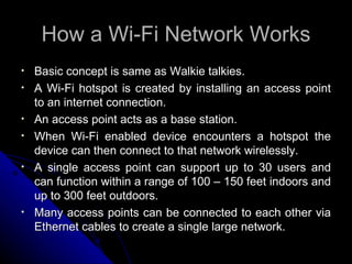 How a Wi-Fi Network Works Basic concept is same as Walkie talkies. A Wi-Fi hotspot is created by installing an access point to an internet connection. An access point acts as a base station.  When Wi-Fi enabled device encounters a hotspot the device can then connect to that network wirelessly. A single access point can support up to 30 users and can function within a range of 100 – 150 feet indoors and up to 300 feet outdoors. Many access points can be connected to each other via Ethernet cables to create a single large network. 