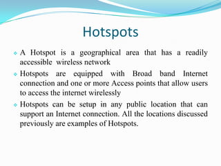 Hotspots
 A Hotspot is a geographical area that has a readily
accessible wireless network
 Hotspots are equipped with Broad band Internet
connection and one or more Access points that allow users
to access the internet wirelessly
 Hotspots can be setup in any public location that can
support an Internet connection. All the locations discussed
previously are examples of Hotspots.
 