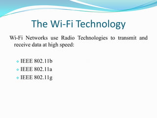 The Wi-Fi Technology
Wi-Fi Networks use Radio Technologies to transmit and
receive data at high speed:
 IEEE 802.11b
 IEEE 802.11a
 IEEE 802.11g
 