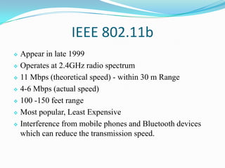 IEEE 802.11b
 Appear in late 1999
 Operates at 2.4GHz radio spectrum
 11 Mbps (theoretical speed) - within 30 m Range
 4-6 Mbps (actual speed)
 100 -150 feet range
 Most popular, Least Expensive
 Interference from mobile phones and Bluetooth devices
which can reduce the transmission speed.
 