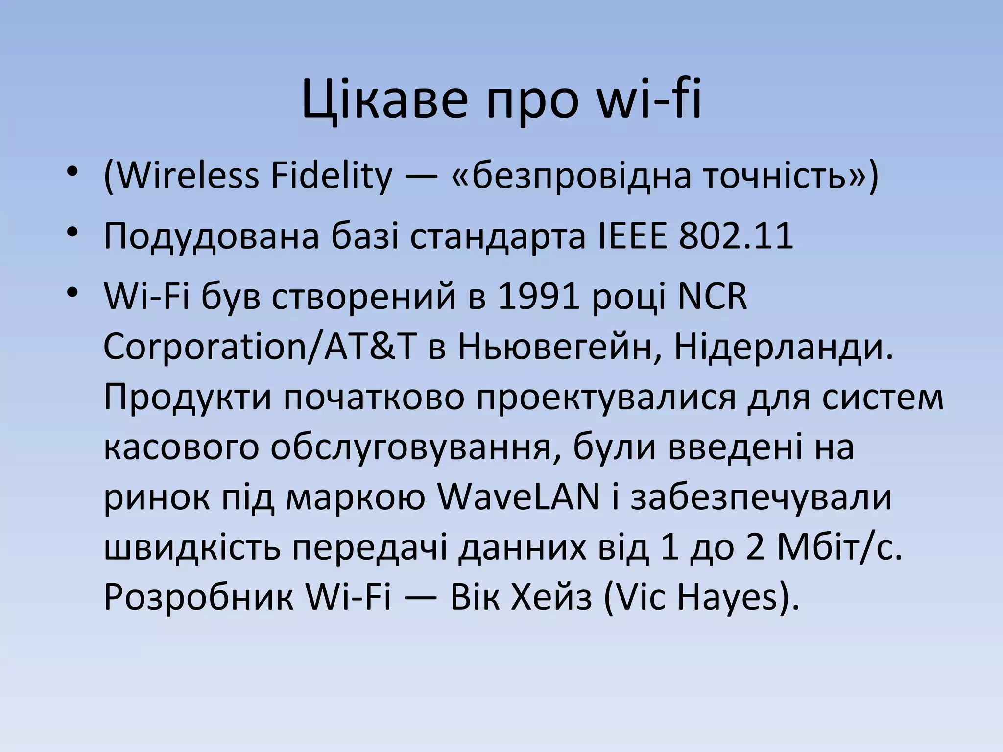 Цікаве про  wi-fi (Wireless Fidelity — «безпровідна точність») Подудована базі стандарта  IEEE 802.11 Wi-Fi був створений в 1991 році NCR Corporation/AT&T в Ньювегейн, Нідерланди. Продукти початково проектувалися для систем касового обслуговування, були введені на ринок під маркою WaveLAN і забезпечували швидкість передачі данних від 1 до 2 Мбіт/с. Розробник Wi-Fi — Вік Хейз (Vic Hayes).  