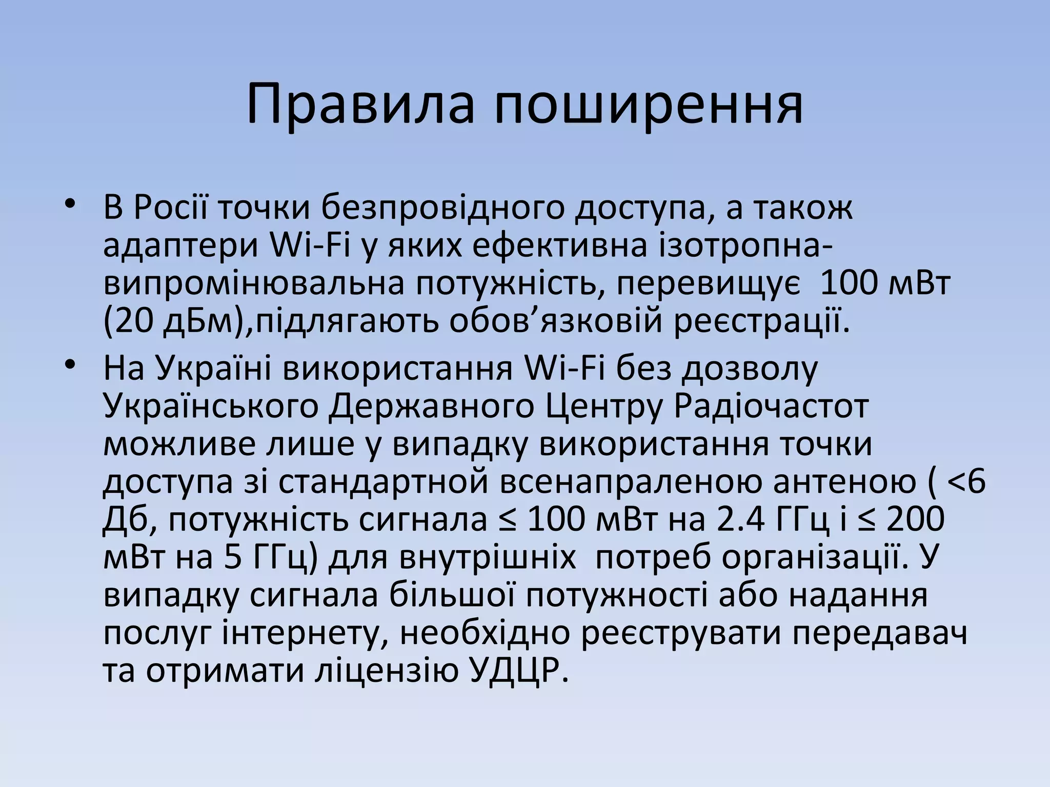 Правила поширення В Росії точки безпровідного доступа, а також адаптери Wi-Fi у яких ефективна ізотропна-випромінювальна потужність, перевищує  100 мВт (20 дБм),підлягають обов ’ язковій реєстрації . На Україні використання Wi-Fi без дозволу  Українського Державного Центру Радіочастот  можливе лише у випадку використання точки доступа зі стандартной всенапраленою антеною ( <6 Дб, потужність сигнала ≤ 100 мВт на 2.4 ГГц і ≤ 200 мВт на 5 ГГц) для внутрішніх  потреб організації. У випадку сигнала більшої потужності або надання послуг інтернету, необхідно реєструвати передавач та отримати ліцензію УДЦР. 