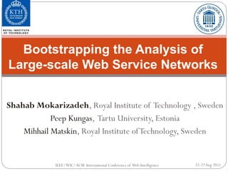 Bootstrapping the Analysis of
Large-scale Web Service Networks


Shahab Mokarizadeh, Royal Institute of Technology , Sweden
            Peep Kungas, Tartu University, Estonia
    Mihhail Matskin, Royal Institute of Technology, Sweden


             IEEE/WIC/ACM International Conference of Web Intelligence   22-27 Aug 2011
 
