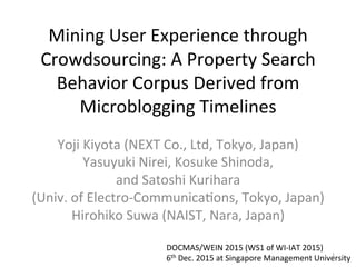 Mining	
  User	
  Experience	
  through	
  
Crowdsourcing:	
  A	
  Property	
  Search	
  
Behavior	
  Corpus	
  Derived	
  from	
  
Microblogging	
  Timelines	
Yoji	
  Kiyota	
  (NEXT	
  Co.,	
  Ltd,	
  Tokyo,	
  Japan)	
  
Yasuyuki	
  Nirei,	
  Kosuke	
  Shinoda,	
  
and	
  Satoshi	
  Kurihara	
  	
  
(Univ.	
  of	
  Electro-­‐CommunicaPons,	
  Tokyo,	
  Japan)	
  
Hirohiko	
  Suwa	
  (NAIST,	
  Nara,	
  Japan)	
DOCMAS/WEIN	
  2015	
  (WS1	
  of	
  WI-­‐IAT	
  2015)	
  
6th	
  Dec.	
  2015	
  at	
  Singapore	
  Management	
  University	
1	
 