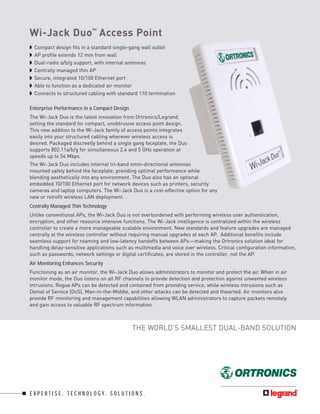 Wi-Jack Duo™ Access Point
◗   Compact design fits in a standard single-gang wall outlet
◗   AP profile extends 12 mm from wall
◗   Dual-radio a/b/g support, with internal antennas
◗   Centrally managed thin AP
◗   Secure, integrated 10/100 Ethernet port
◗   Able to function as a dedicated air monitor
◗   Connects to structured cabling with standard 110 termination

Enterprise Performance in a Compact Design
The Wi-Jack Duo is the latest innovation from Ortronics/Legrand,
setting the standard for compact, unobtrusive access point design.
This new addition to the Wi-Jack family of access points integrates
easily into your structured cabling wherever wireless access is
desired. Packaged discreetly behind a single gang faceplate, the Duo
supports 802.11a/b/g for simultaneous 2.4 and 5 GHz operation at
speeds up to 54 Mbps.
The Wi-Jack Duo includes internal tri-band omni-directional antennas
mounted safely behind the faceplate; providing optimal performance while
blending aesthetically into any environment. The Duo also has an optional
embedded 10/100 Ethernet port for network devices such as printers, security
cameras and laptop computers. The Wi-Jack Duo is a cost-effective option for any
new or retrofit wireless LAN deployment.
Centrally Managed Thin Technology
Unlike conventional APs, the Wi-Jack Duo is not overburdened with performing wireless user authentication,
encryption, and other resource intensive functions. The Wi-Jack intelligence is centralized within the wireless
controller to create a more manageable scalable environment. New standards and feature upgrades are managed
centrally at the wireless controller without requiring manual upgrades at each AP. Additional benefits include
seamless support for roaming and low-latency handoffs between APs—making the Ortronics solution ideal for
handling delay-sensitive applications such as multimedia and voice over wireless. Critical configuration information,
such as passwords, network settings or digital certificates, are stored in the controller, not the AP.
Air Monitoring Enhances Security
Functioning as an air monitor, the Wi-Jack Duo allows administrators to monitor and protect the air. When in air
monitor mode, the Duo listens on all RF channels to provide detection and protection against unwanted wireless
intrusions. Rogue APs can be detected and contained from providing service, while wireless intrusions such as
Denial of Service (DoS), Man-in-the-Middle, and other attacks can be detected and thwarted. Air monitors also
provide RF monitoring and management capabilities allowing WLAN administrators to capture packets remotely
and gain access to valuable RF spectrum information.



                                                     THE WORLD’S SMALLEST DUAL-BAND SOLUTION




E X P E R T I S E . T E C H N O L O G Y. S O L U T I O N S .
 