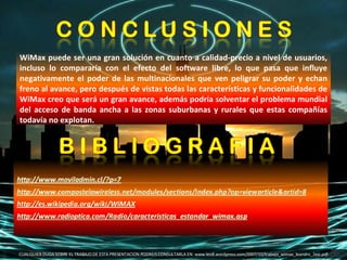 CUALQUIER DUDA SOBRE EL TRABAJO DE ESTA PRESENTACION PODREIS CONSULTARLA EN: www.leo8.wordpress.com/2007/10/trabajo_wimax_leandro_2esi.pdf WiMax puede ser una gran solución en cuanto a calidad-precio a nivel de usuarios, incluso lo compararía con el efecto del software libre, lo que pasa que influye negativamente el poder de las multinacionales que ven peligrar su poder y echan freno al avance, pero después de vistas todas las características y funcionalidades de WiMax creo que será un gran avance, además podría solventar el problema mundial del acceso de banda ancha a las zonas suburbanas y rurales que estas compañías todavía no explotan.  