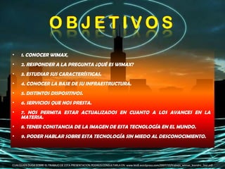 1. CONOCER WIMAX,  2. RESPONDER A LA PREGUNTA ¿QUÉ ES WIMAX?  3. ESTUDIAR SUS CARACTERÍSTICAS.  4. CONOCER LA BASE DE SU INFRAESTRUCTURA.  5. DISTINTOS DISPOSITIVOS.  6. SERVICIOS QUE NOS PRESTA.  7. NOS PERMITA ESTAR ACTUALIZADOS EN CUANTO A LOS AVANCES EN LA MATERIA.  8. TENER CONSTANCIA DE LA IMAGEN DE ESTA TECNOLOGÍA EN EL MUNDO.  9. PODER HABLAR SOBRE ESTA TECNOLOGÍA SIN MIEDO AL DESCONOCIMIENTO.  CUALQUIER DUDA SOBRE EL TRABAJO DE ESTA PRESENTACION PODREIS CONSULTARLA EN: www.leo8.wordpress.com/2007/10/trabajo_wimax_leandro_2esi.pdf 