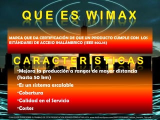 CUALQUIER DUDA SOBRE EL TRABAJO DE ESTA PRESENTACION PODREIS CONSULTARLA EN: www.leo8.wordpress.com/2007/10/trabajo_wimax_leandro_2esi.pdf MARCA QUE DA CERTIFICACIÓN DE QUE UN PRODUCTO CUMPLE CON  LOS ESTÁNDARES DE ACCESO INALÁMBRICO (IEEE 802.16)  Mejora la producción a rangos de mayor distancia (hasta 50 km)  Es un sistema escalable  Cobertura  Calidad en el Servicio  Costes  