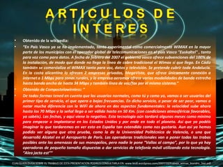 Obtenido de la wikipedia:  “ En País Vasco ya se ha implementado, tanto experimental como comercialmente WiMAX en la mayor parte de los municipios con el operador global de telecomunicaciones en el país Vasco "Euskaltel" , tanto para voz como para datos. A fecha de febrero del 2007 el gobierno vasco ofrece subvenciones del 100% de la instalación, de modo que donde no llega la línea de cobre tradicional el Wimax sí que llega. En Cádiz también se comercializa el WiMAX tanto para voz, datos y televisión. Se pretende cubrir toda Andalucía. En la costa alicantina lo ofrecen 2 empresas privadas, MegaVista, que ofrece únicamente conexión a internet a 1 Mbps para zonas rurales, y la empresa aeromax ofrece varias modalidades de banda estrecha hasta banda ancha de hasta 34 Mbps y también línea de voz/fax por el mismo sistema.”  Obtenido de Compostelawireless: “ De todas formas tened en cuenta que los usuarios normales, como tú y como yo, vamos a ser usuarios del primer tipo de servicio, el que opera a bajas frecuencias. En dicho servicio, a pesar de ser peor, vamos a notar mucha diferencia con la WiFi de ahora en dos aspectos fundamentales: la velocidad sube ahora hasta los 70 Mbps y la señal llega a ser válida hasta en 50 Km. (con condiciones atmosféricas favorables, ya sabéis). Las fechas, y aquí viene lo negativo. Esta tecnología aún tardará algunos meses como mínimo para empezar a implantarse en los Estados Unidos y por ende en todo el planeta. Así que ya podéis imaginar lo que tardaremos en ver esto en España tan extendido como nos gustaría. Aun así ya hemos podido ver alguna que otra prueba, como la de la Universidad Politécnica de Valencia, o una que desarrolló Alcatel en el Aeropuerto de París. Las operadoras tradicionales van a poner todas las trabas posibles ante las amenazas de sus monopolios, pero nadie le pone “Vallas al campo”, por lo que ya hay operadoras de pequeño tamaño dispuestas a dar servicios de telefonía móvil utilizando esta tecnología. “Alea jacta est”” CUALQUIER DUDA SOBRE EL TRABAJO DE ESTA PRESENTACION PODREIS CONSULTARLA EN: www.leo8.wordpress.com/2007/10/trabajo_wimax_leandro_2esi.pdf 