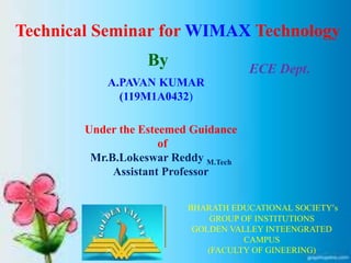 Technical Seminar for WIMAX Technology
By
A.PAVAN KUMAR
(119M1A0432)
ECE Dept.
BHARATH EDUCATIONAL SOCIETY’s
GROUP OF INSTITUTIONS
GOLDEN VALLEY INTEENGRATED
CAMPUS
(FACULTY OF GINEERING)
Under the Esteemed Guidance
of
Mr.B.Lokeswar Reddy M.Tech
Assistant Professor
 