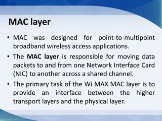 MAC layer
• MAC was designed for point-to-multipoint
broadband wireless access applications.
• The MAC layer is responsible for moving data
packets to and from one Network Interface Card
(NIC) to another across a shared channel.
• The primary task of the Wi MAX MAC layer is to
provide an interface between the higher
transport layers and the physical layer.
 