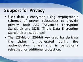 Support for Privacy
• User data is encrypted using cryptographic
schemes of proven robustness to provide
privacy. Both AES (Advanced Encryption
Standard) and 3DES (Triple Data Encryption
Standard) are supported.
• The 128-bit or 256-bit key used for deriving
the cipher is generated during the
authentication phase and is periodically
refreshed for additional protection.
 
