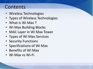 Contents
• Wireless Technologies
• Types of Wireless Technologies
• What is Wi Max ?
• Wi Max Building Blocks
• MAC Layer in Wi Max Tower
• Types of Wi Max Services
• Security Functions
• Specifications of Wi Max
• Benefits of Wi Max
• Wi Max vs Wi-Fi
 