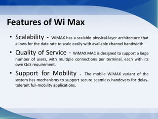 Features of Wi Max
• Scalability - WiMAX has a scalable physical-layer architecture that
allows for the data rate to scale easily with available channel bandwidth.
• Quality of Service - WiMAX MAC is designed to support a large
number of users, with multiple connections per terminal, each with its
own QoS requirement.
• Support for Mobility - The mobile WiMAX variant of the
system has mechanisms to support secure seamless handovers for delay-
tolerant full-mobility applications.
 