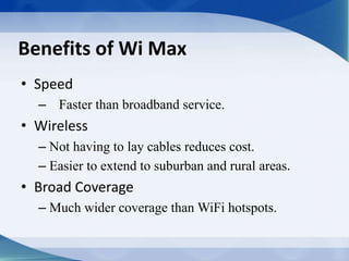 Benefits of Wi Max
• Speed
– Faster than broadband service.
• Wireless
– Not having to lay cables reduces cost.
– Easier to extend to suburban and rural areas.
• Broad Coverage
– Much wider coverage than WiFi hotspots.
 