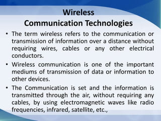 Wireless
Communication Technologies
• The term wireless refers to the communication or
transmission of information over a distance without
requiring wires, cables or any other electrical
conductors.
• Wireless communication is one of the important
mediums of transmission of data or information to
other devices.
• The Communication is set and the information is
transmitted through the air, without requiring any
cables, by using electromagnetic waves like radio
frequencies, infrared, satellite, etc.,
 