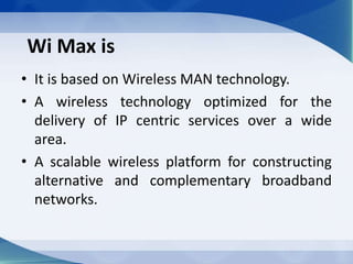 Wi Max is
• It is based on Wireless MAN technology.
• A wireless technology optimized for the
delivery of IP centric services over a wide
area.
• A scalable wireless platform for constructing
alternative and complementary broadband
networks.
 