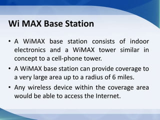 Wi MAX Base Station
• A WiMAX base station consists of indoor
electronics and a WiMAX tower similar in
concept to a cell-phone tower.
• A WiMAX base station can provide coverage to
a very large area up to a radius of 6 miles.
• Any wireless device within the coverage area
would be able to access the Internet.
 
