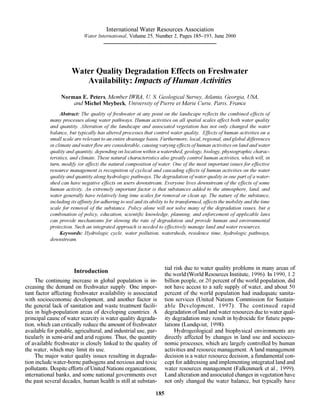 International Water Resources Association
                            Water International, Volume 25, Number 2, Pages 185–193, June 2000




                      Water Quality Degradation Effects on Freshwater
                         Availability: Impacts of Human Activities
                Norman E. Peters, Member IWRA, U. S. Geological Survey, Atlanta, Georgia, USA,
                    and Michel Meybeck, University of Pierre et Marie Curie, Paris, France
                Abstract: The quality of freshwater at any point on the landscape reflects the combined effects of
           many processes along water pathways. Human activities on all spatial scales affect both water quality
           and quantity. Alteration of the landscape and associated vegetation has not only changed the water
           balance, but typically has altered processes that control water quality. Effects of human activities on a
           small scale are relevant to an entire drainage basin. Furthermore, local, regional, and global differences
           in climate and water flow are considerable, causing varying effects of human activities on land and water
           quality and quantity, depending on location within a watershed, geology, biology, physiographic charac-
           teristics, and climate. These natural characteristics also greatly control human activities, which will, in
           turn, modify (or affect) the natural composition of water. One of the most important issues for effective
           resource management is recognition of cyclical and cascading effects of human activities on the water
           quality and quantity along hydrologic pathways. The degradation of water quality in one part of a water-
           shed can have negative effects on users downstream. Everyone lives downstream of the effects of some
           human activity. An extremely important factor is that substances added to the atmosphere, land, and
           water generally have relatively long time scales for removal or clean up. The nature of the substance,
           including its affinity for adhering to soil and its ability to be transformed, affects the mobility and the time
           scale for removal of the substance. Policy alone will not solve many of the degradation issues, but a
           combination of policy, education, scientific knowledge, planning, and enforcement of applicable laws
           can provide mechanisms for slowing the rate of degradation and provide human and environmental
           protection. Such an integrated approach is needed to effectively manage land and water resources.
                Keywords: Hydrologic cycle, water pollution, watersheds, residence time, hydrologic pathways,
           downstream.




                                                                      tial risk due to water quality problems in many areas of
                       Introduction                                   the world (World Resources Institute, 1996). In 1990, 1.2
     The continuing increase in global population is in-              billion people, or 20 percent of the world population, did
creasing the demand on freshwater supply. One impor-                  not have access to a safe supply of water, and about 50
tant factor affecting freshwater availability is associated           percent of the world population had inadequate sanita-
with socioeconomic development, and another factor is                 tion services (United Nations Commission for Sustain-
the general lack of sanitation and waste treatment facili-            able Development, 1997). The continued rapid
ties in high-population areas of developing countries. A              degradation of land and water resources due to water qual-
principal cause of water scarcity is water quality degrada-           ity degradation may result in hydrocide for future popu-
tion, which can critically reduce the amount of freshwater            lations (Lundqvist, 1998).
available for potable, agricultural, and industrial use, par-              Hydrogeological and biophysical environments are
ticularly in semi-arid and arid regions. Thus, the quantity           directly affected by changes in land use and socioeco-
of available freshwater is closely linked to the quality of           nomic processes, which are largely controlled by human
the water, which may limit its use.                                   activities and resource management. A land management
     The major water quality issues resulting in degrada-             decision is a water resource decision, a fundamental con-
tion include water-borne pathogens and noxious and toxic              cept for addressing and implementing integrated land and
pollutants. Despite efforts of United Nations organizations,          water resources management (Falkenmark et al., 1999).
international banks, and some national governments over               Land alteration and associated changes in vegetation have
the past several decades, human health is still at substan-           not only changed the water balance, but typically have

                                                                185
 