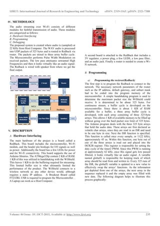 IJRET: International Journal of Research in Engineering and Technology eISSN: 2319-1163 | pISSN: 2321-7308
___________________________________________________________________________________________________
Volume: 04 Issue: 10 | OCT-2015, Available @ http://www.ijret.org 235
IV. METHDOLOGY
The audio streaming over Wi-Fi consists of different
modules for faithful transmission of audio. These modules
are categorized as follows:
A. Hardware Interfacing
B. Programming
C. Debugging
The proposed system is created where audio is (sampled) at
22 KHz from Host Computer. The WAV audio is processed
into UDP packets of 325 bytes and is routed to Redback via
router. The packets are stored in three array buffer cycle.
The Microcontroller performs Pulse Width Modulation on
received packets. The low pass attenuates unwanted High
Frequencies and then it looks virtually like an audio signal.
The Redback is wired with speaker from where we get the
final output.
V. DISCRIPTION
A. Hardware Interfacing
The main hardware of the project is a board called a
RedBack. This board includes the microcontroller, Wi‐Fi
module, and the header pin hookups for I/O signals as well
as power. Additionally the board has a few LEDs for power
and for Wi‐Fi connectivity. This board supports the use of
Arduino libraries. The ATMega328p contain 2 KB of RAM.
1 KB of this was utilized in handshaking with the WiShield.
This leaves 1 KB to do the buffering required for streaming.
This limited buffer size is what ultimately limited the
performance of the product. The WiShield connects to a
wireless network as any other device would, although
requires a static IP address. A Breakout Board called
FT232RL USB is required to program the Microcontroller. .
A Laptop can work as a Host Computer.
A second board is attached to the RedBack that includes a
5V regulator, a power plug, a few LEDS, a low pass filter,
and an audio jack. Finally a router is needed to create a Wi-
Fi network.
B. Programming
a) Programming the reciever(Redback)
The first step is to program the Redback to connect to the
network. The necessary network parameters of the router
such as the IP address, default gateway, and subnet mask
had to be coded into the program memory of the
microcontroller. A simple handshaking program is used to
determine the maximum packet size the WiShield could
receive. It is determined to be about 325 bytes. For
continuous stream, a buffer cycle is developed on the
microcontroller. Since there is about 1 KB of RAM
available for a buffer, a three array buffer cycle is
developed, with each array consisting of three 325‐byte
arrays. This allows 1 KB of available memory to be filled up
without going over the hard packet size limit of 325 bytes.
The Arduino program deals with the three 325 byte arrays
that hold the audio data. These arrays are first declared as
volatile char arrays, since they are read in an ISR and need
to be one byte in size. Next the ISR function is specified.
This function is called once every sample, or 1/(22 kHz),
approximately 45 us. Within this function, one byte out of
one of the three arrays is read out and placed into the
OCR2B register. This register is responsible for setting the
duty cycle of the timer2 PWM. Since this PWM is running
at approximately 62 kHz, once this signal gets low passed
filtered, it looks virtually like an audio signal. A variable
named globalX is responsible for keeping track of which
array should be read from and written to. Every 325 runs of
the ISR, the globalX variable is updated to a new value to
effectively swap the arrays’ functions. As the information
got depleted from one of the arrays, the next array in the
sequence replaced it and the empty array was filled with
new data. The following diagram helps to illustrate this
process graphically:
 