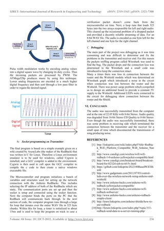 IJRET: International Journal of Research in Engineering and Technology eISSN: 2319-1163 | pISSN: 2321-7308
___________________________________________________________________________________________________
Volume: 04 Issue: 10 | OCT-2015, Available @ http://www.ijret.org 236
Pulse width modulation works by encoding analog values
into a digital square wave by changing its duty cycles. Thus
the incoming packets are processed by PWM. The
ATMega328p produces music by using this technique.
Lower analog frequencies are encoded in a much higher
digital frequency and then sent through a low pass filter in
order to regain the desired signal.
b) Socket programming on Transmitter
The final program is based on a simple example given on a
wiki created by AsyncLabs (the maker of the RedBack) that
was written in C for Linux. Therefore a Linux environment
emulator is to be used for windows, called Cygwin is
installed, and a GCC compiler is added to the environment.
Cygwin is then used to call upon the GCC compiler to
compile the c code to then create a native windows
executable file.
The Microcontroller end program initializes a bunch of
variables and structures used for setting up the network
connection with the Arduino RedBacks. This includes
selecting the IP address of both of the RedBacks which are
static. The communication ports are set up and then the
socket is setup and connected using the socket function.
Next the computer binds the ports on the PC that the
RedBack will communicate back through. In the next
section of code, the computer program runs through a large
for loop that iterates over the entire WAV file in 325 byte
chunks. Within this for loop, a timer is initialized to about
15ms and is used to keep the program on track in case a
verification packet doesn’t come back from the
microcontroller on time. Next, a loop runs that loads 325
bytes into the two arrays responsible for left and right audio.
This cleared up the occasional problem of a dropped packet
and provided a decently reliable streaming of data. For an
8‐bit WAV file. The audio is encoded as one byte left for the
left channel and one byte for the right channel.
C. Debugging
The main part of the project was debugging as it was time
consuming and was difficult to determine and fix the
problems in the transmitter and receiver end. For this reason
the packets sniffing program called Wireshark was used to
find the bug. The packet drops and the connection loss was
determined in the Wireshark and a small code was
introduced to keep the connection intact.
Many a times there was loss in connection between the
router and the Wishield module which was determined on
Wireshark graph which introduced a noise in the circuit
when connection was lost between the router and the
Wishield. There was power surge problem which compelled
us to design an additional board to provide a constant 5V
supply to the Wishield. Additional LED's were connected to
the circuit for debugging show connection between the
router and the Shield.
VI. CONCLUSION
The audio was successfully transmitted from the computer
end at the rate of 22.05 KHz with 8-bit Stereo. Audio quality
was degraded from 16-bit Stereo CD Quality to 8-bit Stereo.
Even though the audio was successfully transmitted, there
was some problem in receiving side which terminated the
connection between the transmitter and the receiver for a
small span of time which disconnected the transmission of
song producing noise.
REFERENCES
[1] http://linksprite.com/wiki/index.php5?title=Redbac
k_WiFi_Platform_Compatible_With_Arduino_Nan
o
[2] http://www.cutedigi.com/wireless/wifi/wifi-
redback-1-0-arduino-yellowjacket-compatible.html
[3] http://www.cutedigi.com/breakout-board/breakout-
board-for-ft232rl-usb-to-ttl-5v.html
[4] https://github.com/linksprite/ZG2100BasedWiFiSh
ield
[5] http://www.gadgetnate.com/2011/07/03/control-
leds-over-the-wireless-network-using-arduino-and-
wishield
[6] http://www.arduino-hacks.com/arduino-wifi-
redback-yellowjacket-compatible/
[7] http://www.arduino-hacks.com/arduino-wifi-
redback-webserver/
[8] http://www.arduino-hacks.com/arduino-redback-
simple-client/
[9] http://learn.linksprite.com/arduino/shields/how-to-
use-redback/
[10]http://forum.linksprite.com/index.php?/topic/311-
redback-send-data-to-a-server-running-php/
 