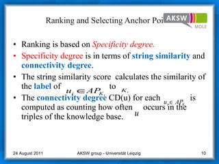 Ranking and Selecting Anchor Points Ranking is based on  Specificity degree. Specificity   degree  is in terms of  string   similarity   and  connectivity   degree . The string similarity score  calculates the similarity of the  label  of  to  The  connectivity   degree  CD(u) for each  is computed as counting how often  occurs in the triples of the knowledge base. AKSW group - Universität Leipzig  24 August 2011 