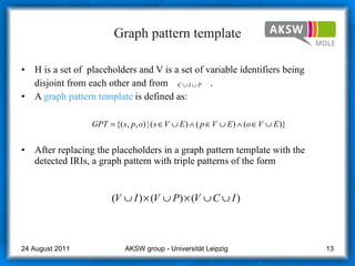 Graph pattern template H is a set of  placeholders and V is a set of variable identifiers being disjoint from each other and from  .  A  graph pattern template  is defined as: After replacing the placeholders in a graph pattern template with the detected IRIs, a graph pattern with triple patterns of the form AKSW group - Universität Leipzig  24 August 2011 