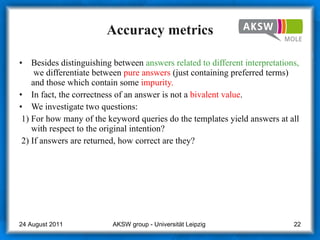 Accuracy metrics Besides distinguishing between  answers related to different interpretations,   we differentiate between  pure answers  (just containing preferred terms) and those which contain some  impurity. In fact, the correctness of an answer is not a  bivalent value . We investigate two questions: 1) For how many of the keyword queries do the templates yield answers at all with respect to the original intention? 2) If answers are returned, how correct are they? AKSW group - Universität Leipzig  24 August 2011 