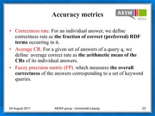 Accuracy metrics Correctness rate.  For an individual answer, we define correctness rate as  the fraction of correct (preferred) RDF terms  occurring in it. Average CR . For a given set of answers of a query q, we define  average correct rate as  the arithmetic mean of the CRs  of its individual answers. Fuzzy precision metric (FP).  which measures  the overall correctness  of the answers corresponding to a set of keyword queries. AKSW group - Universität Leipzig  24 August 2011 