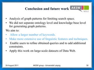 Conclusion and future work Analysis of graph patterns for limiting search space. We did not separate ontology level and knowledge base level for generating graph patterns.  We aim to: Allow a larger number of keywords.  Make more extensive use of linguistic features and techniques. Enable users to refine obtained queries and to add additional constraints. Apply this work on large-scale datasets of Data Web. AKSW group - Universität Leipzig  24 August 2011 
