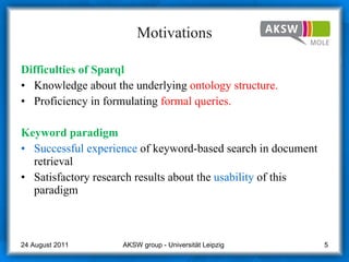 Motivations Difficulties  of  Sparql Knowledge about the underlying  ontology structure. Proficiency in formulating  formal queries.  Ke yw ord paradigm Successful experience  of keyword-based search in document retrieval  Satisfactory research results about the  usability  of this paradigm AKSW group - Universität Leipzig  24 August 2011 