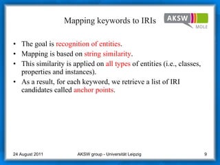 Mapping keywords to IRIs The goal is  recognition of entities .  Mapping is based on  string similarity .  This similarity is applied on  all types  of entities (i.e., classes, properties and instances).  As a result, for each keyword, we retrieve a list of IRI candidates called  anchor points . AKSW group - Universität Leipzig  24 August 2011 