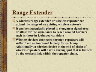 Range Extender
 A wireless range extender or wireless repeater can
 extend the range of an existing wireless network
 It can be strategically placed to elongate a signal area
 or allow for the signal area to reach around barriers
 such as those in L-shaped corridors
 Wireless devices connected through repeaters will
 suffer from an increased latency for each hop.
 Additionally, a wireless device at the end of chain of
 wireless repeaters will have a throughput that is limited
 by the weakest link within the repeater chain.
 