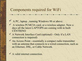 Components required for WiFi

 A PC, laptop , running Windows 98 or above.
 A wireless PCMCIA card, or a wireless adapter. Now a
  days all the latest LAPTOPS are coming with in built
  CENTRINO
 A Network Interface Card (optional) - Only if a LAN
  connection is required)
 An Access Point - essentially a compact radio transmitter
  with an antenna that connects to a wired connection, such as
  an Ethernet, DSL, or Cable Network.

 A valid internet connection.
 
